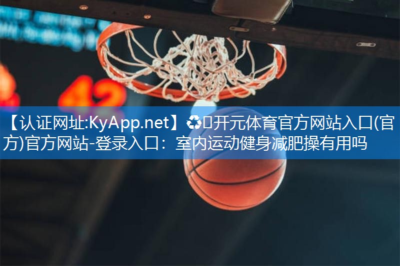 ♻️开元体育官方网站入口(官方)官方网站-登录入口：室内运动健身减肥操有用吗