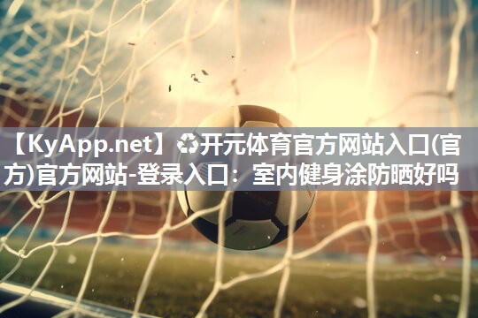 ♻开元体育官方网站入口(官方)官方网站-登录入口：室内健身涂防晒好吗