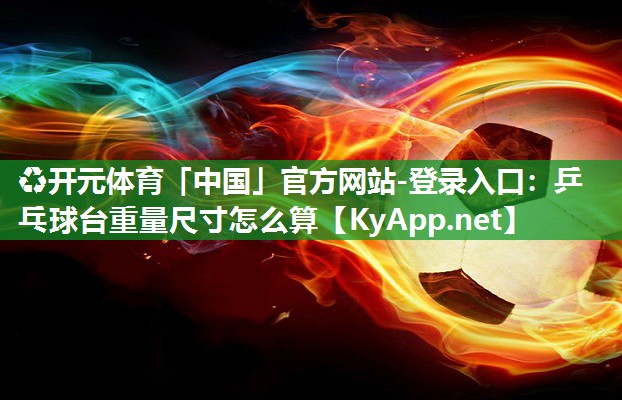 ♻开元体育「中国」官方网站-登录入口：乒乓球台重量尺寸怎么算